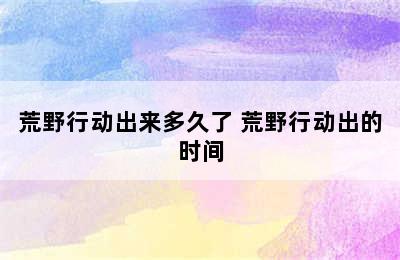 荒野行动出来多久了 荒野行动出的时间